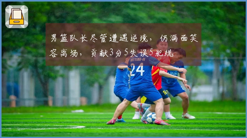 男篮队长尽管遭遇逆境，仍满面笑容离场，贡献3分5失误5犯规